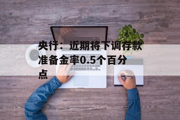 央行：近期将下调存款准备金率0.5个百分点