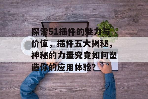 探索51插件的魅力与价值,插件五大揭秘,神秘的力量究竟如何塑造你的应用体验? 探索51插件的魅力与价值,插件五大揭秘,神秘的力量究竟如何塑造你的应用体验?