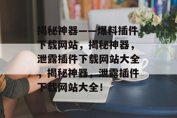 揭秘神器——爆料插件下载网站,揭秘神器,泄露插件下载网站大全,揭秘神器,泄露插件下载网站大全! 揭秘神器——爆料插件下载网站,揭秘神器,泄露插件下载网站大全,揭秘神器,泄露插件下载网站大全!