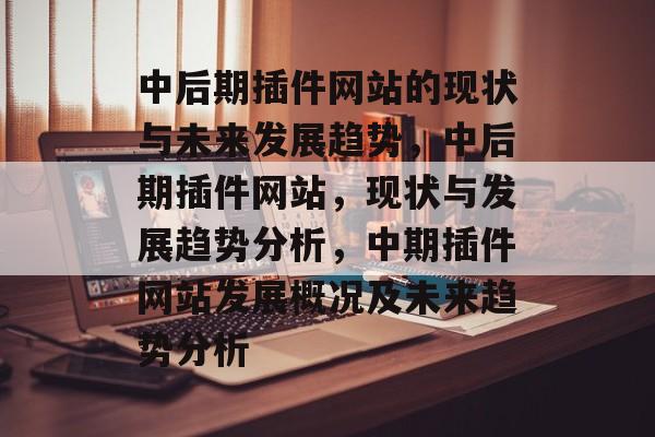 中后期插件网站的现状与未来发展趋势,中后期插件网站,现状与发展趋势分析,中期插件网站发展概况及未来趋势分析 中后期插件网站的现状与未来发展趋势,中后期插件网站,现状与发展趋势分析,中期插件网站发展概况及未来趋势分析