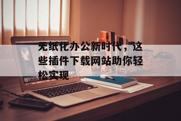 无纸化办公新时代,这些插件下载网站助你轻松实现 无纸化办公新时代,这些插件下载网站助你轻松实现