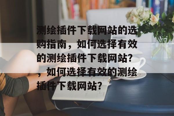 测绘插件下载网站的选购指南,如何选择有效的测绘插件下载网站?,如何选择有效的测绘插件下载网站? 测绘插件下载网站的选购指南,如何选择有效的测绘插件下载网站?,如何选择有效的测绘插件下载网站?