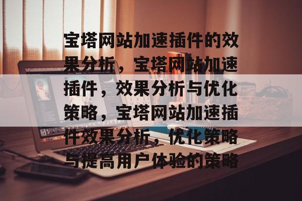 宝塔网站加速插件的效果分析,宝塔网站加速插件,效果分析与优化策略,宝塔网站加速插件效果分析,优化策略与提高用户体验的策略 宝塔网站加速插件的效果分析,宝塔网站加速插件,效果分析与优化策略,宝塔网站加速插件效果分析,优化策略与提高用户体验的策略