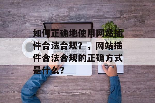 如何正确地使用网站插件合法合规?,网站插件合法合规的正确方式是什么? 如何正确地使用网站插件合法合规?,网站插件合法合规的正确方式是什么?