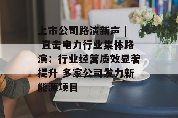 上市公司路演新声 | 直击电力行业集体路演:行业经营质效显著提升 多家公司发力新能源项目 上市公司路演新声 | 直击电力行业集体路演:行业经营质效显著提升 多家公司发力新能源项目