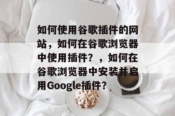 如何使用谷歌插件的网站,如何在谷歌浏览器中使用插件?,如何在谷歌浏览器中安装并启用Google插件? 如何使用谷歌插件的网站,如何在谷歌浏览器中使用插件?,如何在谷歌浏览器中安装并启用Google插件?