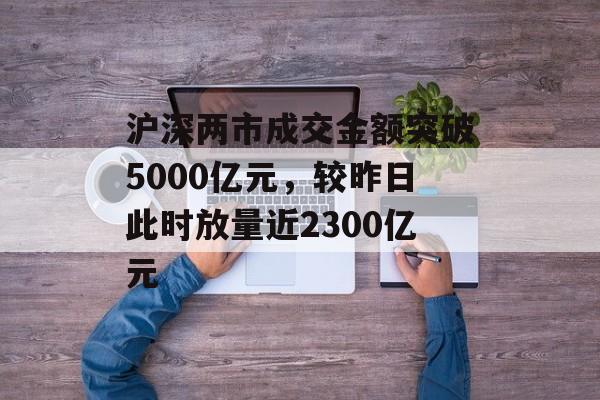 沪深两市成交金额突破5000亿元,较昨日此时放量近2300亿元 沪深两市成交金额突破5000亿元,较昨日此时放量近2300亿元