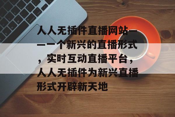 人人无插件直播网站——一个新兴的直播形式,实时互动直播平台,人人无插件为新兴直播形式开辟新天地 人人无插件直播网站——一个新兴的直播形式,实时互动直播平台,人人无插件为新兴直播形式开辟新天地
