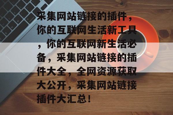 采集网站链接的插件,你的互联网生活新工具,你的互联网新生活必备,采集网站链接的插件大全,全网资源获取大公开,采集网站链接插件大汇总! 采集网站链接的插件,你的互联网生活新工具,你的互联网新生活必备,采集网站链接的插件大全,全网资源获取大公开,采集网站链接插件大汇总!