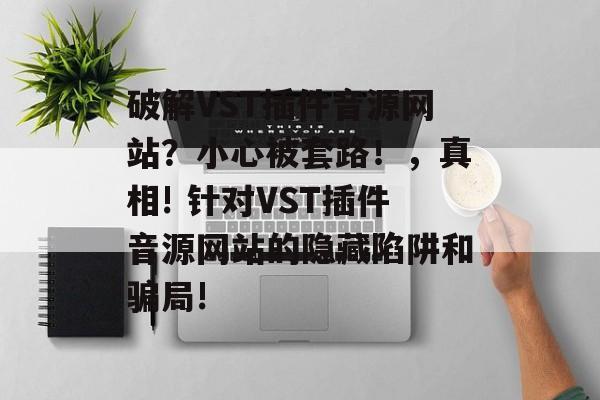 破解VST插件音源网站?小心被套路!,真相! 针对VST插件音源网站的隐藏陷阱和骗局! 破解VST插件音源网站?小心被套路!,真相! 针对VST插件音源网站的隐藏陷阱和骗局!
