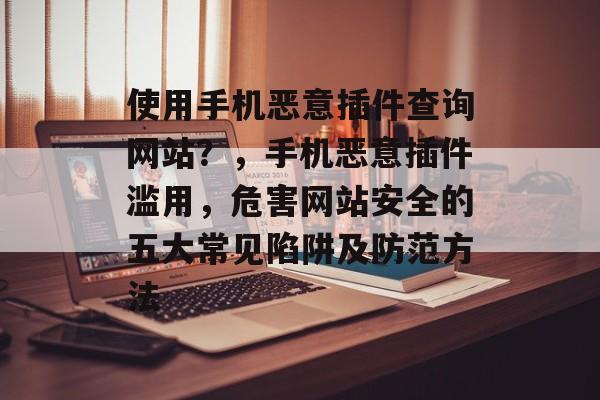 使用手机恶意插件查询网站?,手机恶意插件滥用,危害网站安全的五大常见陷阱及防范方法 使用手机恶意插件查询网站?,手机恶意插件滥用,危害网站安全的五大常见陷阱及防范方法
