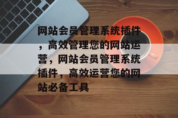 网站会员管理系统插件,高效管理您的网站运营,网站会员管理系统插件,高效运营您的网站必备工具 网站会员管理系统插件,高效管理您的网站运营,网站会员管理系统插件,高效运营您的网站必备工具