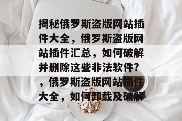 揭秘俄罗斯盗版网站插件大全，俄罗斯盗版网站插件汇总，如何破解并删除这些非法软件?，俄罗斯盗版网站插件大全，如何卸载及破解