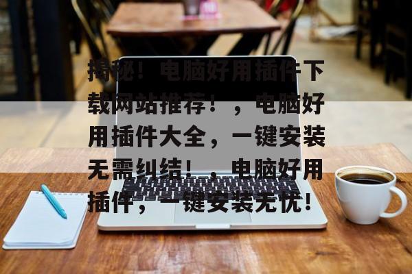 揭秘！电脑好用插件下载网站推荐！，电脑好用插件大全，一键安装无需纠结！，电脑好用插件，一键安装无忧！