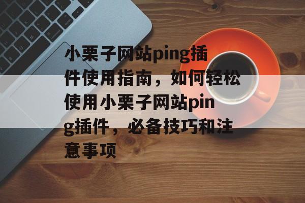 小栗子网站ping插件使用指南,如何轻松使用小栗子网站ping插件,必备技巧和注意事项 小栗子网站ping插件使用指南,如何轻松使用小栗子网站ping插件,必备技巧和注意事项