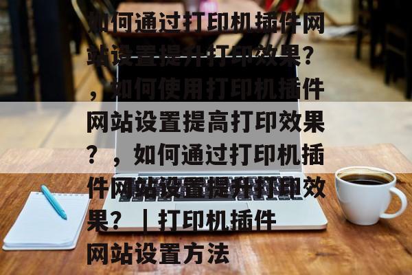 如何通过打印机插件网站设置提升打印效果?,如何使用打印机插件网站设置提高打印效果?,如何通过打印机插件网站设置提升打印效果? | 打印机插件网站设置方法 如何通过打印机插件网站设置提升打印效果?,如何使用打印机插件网站设置提高打印效果?,如何通过打印机插件网站设置提升打印效果? | 打印机插件网站设置方法