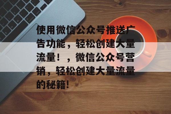 使用微信公众号推送广告功能,轻松创建大量流量!,微信公众号营销,轻松创建大量流量的秘籍! 使用微信公众号推送广告功能,轻松创建大量流量!,微信公众号营销,轻松创建大量流量的秘籍!