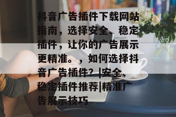 抖音广告插件下载网站指南，选择安全、稳定插件，让你的广告展示更精准。，如何选择抖音广告插件？|安全、稳定插件推荐|精准广告展示技巧