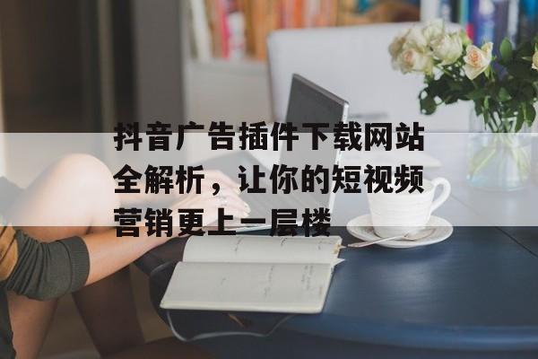 抖音广告插件下载网站全解析,让你的短视频营销更上一层楼 抖音广告插件下载网站全解析,让你的短视频营销更上一层楼