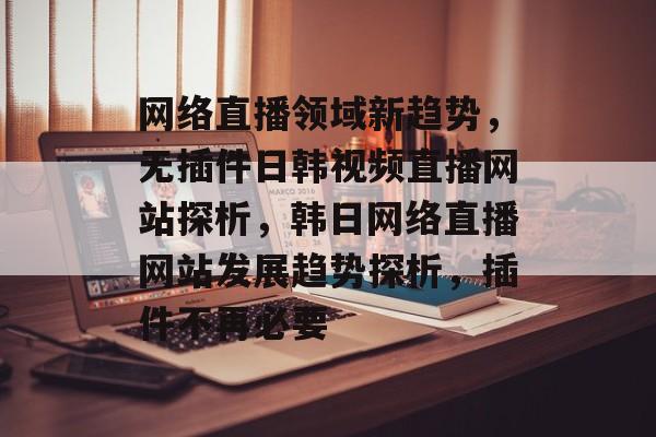 网络直播领域新趋势,无插件日韩视频直播网站探析,韩日网络直播网站发展趋势探析,插件不再必要 网络直播领域新趋势,无插件日韩视频直播网站探析,韩日网络直播网站发展趋势探析,插件不再必要