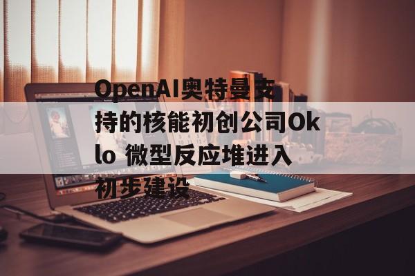 OpenAI奥特曼支持的核能初创公司Oklo 微型反应堆进入初步建设 OpenAI奥特曼支持的核能初创公司Oklo 微型反应堆进入初步建设