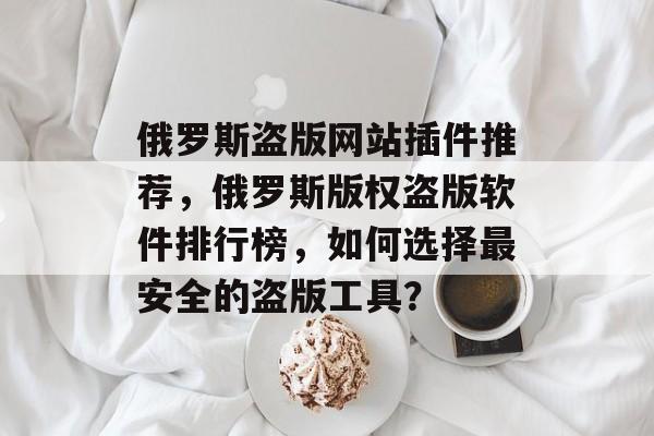 俄罗斯盗版网站插件推荐,俄罗斯版权盗版软件排行榜,如何选择最安全的盗版工具? 俄罗斯盗版网站插件推荐,俄罗斯版权盗版软件排行榜,如何选择最安全的盗版工具?