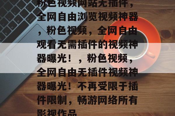 粉色视频网站无插件,全网自由浏览视频神器,粉色视频,全网自由观看无需插件的视频神器曝光!,粉色视频,全网自由无插件视频神器曝光!不再受限于插件限制,畅游网络所有影视作品 粉色视频网站无插件,全网自由浏览视频神器,粉色视频,全网自由观看无需插件的视频神器曝光!,粉色视频,全网自由无插件视频神器曝光!不再受限于插件限制,畅游网络所有影视作品