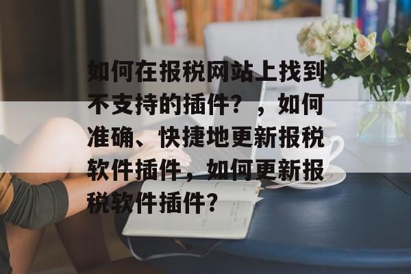如何在报税网站上找到不支持的插件？，如何准确、快捷地更新报税软件插件，如何更新报税软件插件？