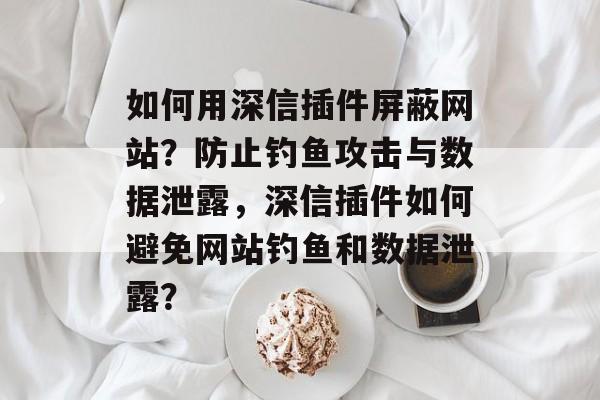 如何用深信插件屏蔽网站?防止钓鱼攻击与数据泄露,深信插件如何避免网站钓鱼和数据泄露? 如何用深信插件屏蔽网站?防止钓鱼攻击与数据泄露,深信插件如何避免网站钓鱼和数据泄露?