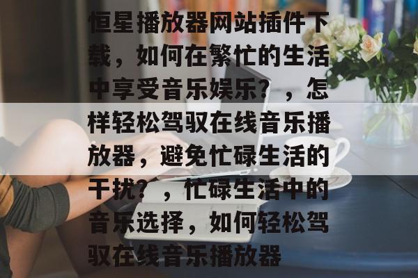 恒星播放器网站插件下载，如何在繁忙的生活中享受音乐娱乐？，怎样轻松驾驭在线音乐播放器，避免忙碌生活的干扰？，忙碌生活中的音乐选择，如何轻松驾驭在线音乐播放器