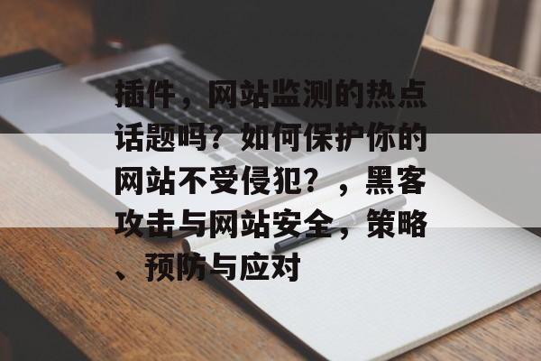 插件，网站监测的热点话题吗？如何保护你的网站不受侵犯？，黑客攻击与网站安全，策略、预防与应对