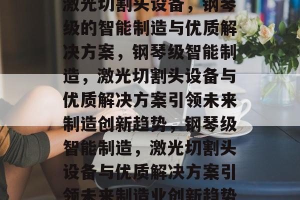 激光切割头设备，钢琴级的智能制造与优质解决方案，钢琴级智能制造，激光切割头设备与优质解决方案引领未来制造创新趋势，钢琴级智能制造，激光切割头设备与优质解决方案引领未来制造业创新趋势
