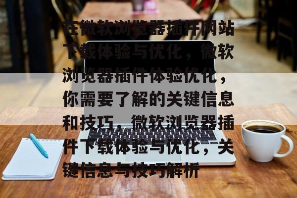在微软浏览器插件网站下载体验与优化，微软浏览器插件体验优化，你需要了解的关键信息和技巧，微软浏览器插件下载体验与优化，关键信息与技巧解析