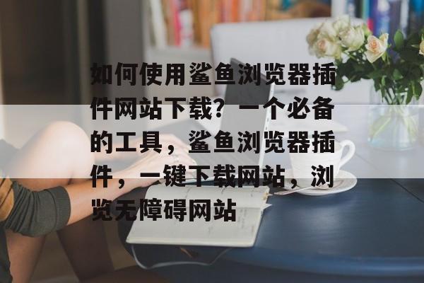 如何使用鲨鱼浏览器插件网站下载？一个必备的工具，鲨鱼浏览器插件，一键下载网站，浏览无障碍网站