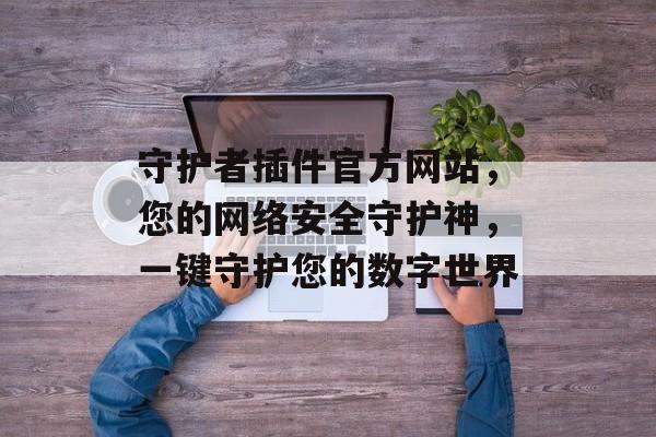 守护者插件官方网站，您的网络安全守护神，一键守护您的数字世界