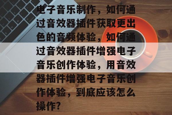 电子音乐制作,如何通过音效器插件获取更出色的音频体验,如何通过音效器插件增强电子音乐创作体验,用音效器插件增强电子音乐创作体验,到底应该怎么操作? 电子音乐制作,如何通过音效器插件获取更出色的音频体验,如何通过音效器插件增强电子音乐创作体验,用音效器插件增强电子音乐创作体验,到底应该怎么操作?