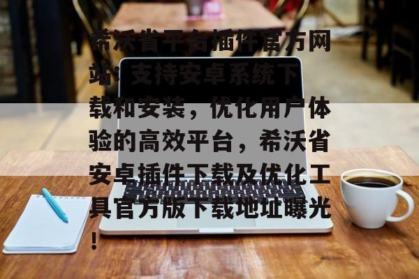 希沃省平台插件官方网站: 支持安卓系统下载和安装,优化用户体验的高效平台,希沃省安卓插件下载及优化工具官方版下载地址曝光! 希沃省平台插件官方网站: 支持安卓系统下载和安装,优化用户体验的高效平台,希沃省安卓插件下载及优化工具官方版下载地址曝光!