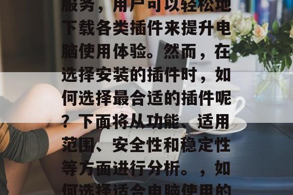 插件下载网站是近年来越来越流行的一款网络服务,用户可以轻松地下载各类插件来提升电脑使用体验。然而,在选择安装的插件时,如何选择最合适的插件呢?下面将从功能、适用范围、安全性和稳定性等方面进行分析。,如何选择适合电脑使用的插件?,如何选择最合适的电脑插件? 插件下载网站是近年来越来越流行的一款网络服务,用户可以轻松地下载各类插件来提升电脑使用体验。然而,在选择安装的插件时,如何选择最合适的插件呢?下面将从功能、适用范围、安全性和稳定性等方面进行分析。,如何选择适合电脑使用的插件?,如何选择最合适的电脑插件?