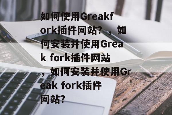 如何使用Greakfork插件网站?,如何安装并使用Greak fork插件网站,如何安装并使用Greak fork插件网站? 如何使用Greakfork插件网站?,如何安装并使用Greak fork插件网站,如何安装并使用Greak fork插件网站?