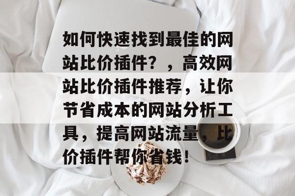 如何快速找到最佳的网站比价插件?,高效网站比价插件推荐,让你节省成本的网站分析工具,提高网站流量,比价插件帮你省钱! 如何快速找到最佳的网站比价插件?,高效网站比价插件推荐,让你节省成本的网站分析工具,提高网站流量,比价插件帮你省钱!