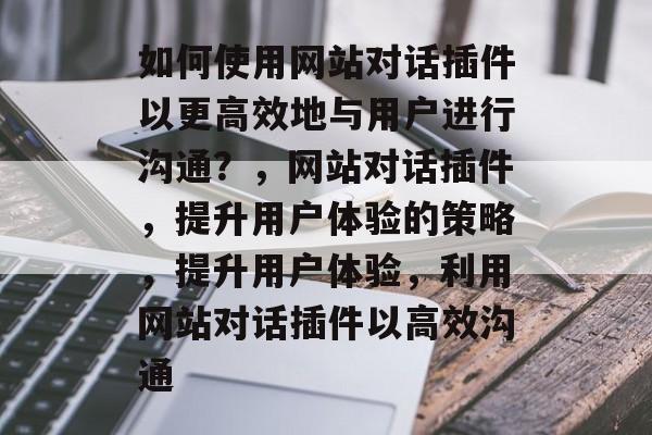 如何使用网站对话插件以更高效地与用户进行沟通？，网站对话插件，提升用户体验的策略，提升用户体验，利用网站对话插件以高效沟通