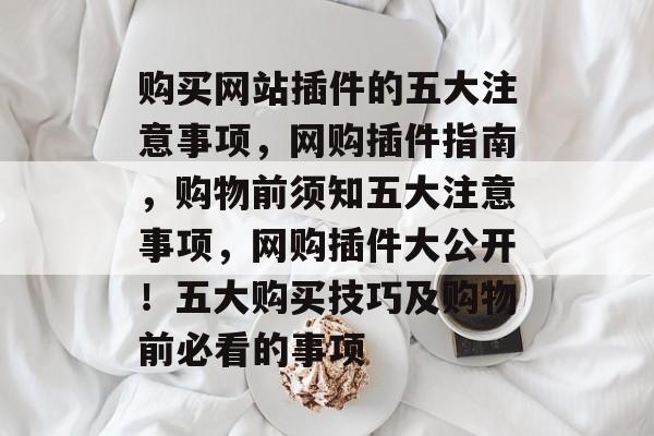 购买网站插件的五大注意事项，网购插件指南，购物前须知五大注意事项，网购插件大公开！五大购买技巧及购物前必看的事项