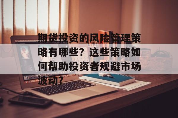 期货投资的风险管理策略有哪些?这些策略如何帮助投资者规避市场波动? 期货投资的风险管理策略有哪些?这些策略如何帮助投资者规避市场波动?