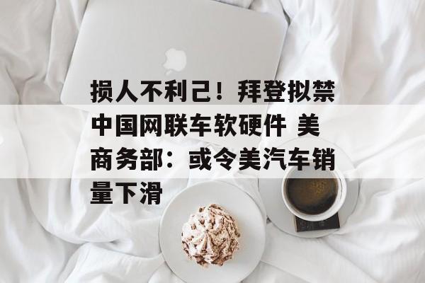 损人不利己!拜登拟禁中国网联车软硬件 美商务部:或令美汽车销量下滑 损人不利己!拜登拟禁中国网联车软硬件 美商务部:或令美汽车销量下滑