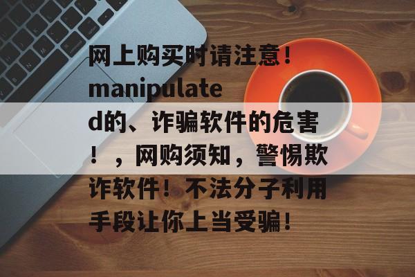 网上购买时请注意! manipulated的、诈骗软件的危害!,网购须知,警惕欺诈软件!不法分子利用手段让你上当受骗! 网上购买时请注意! manipulated的、诈骗软件的危害!,网购须知,警惕欺诈软件!不法分子利用手段让你上当受骗!