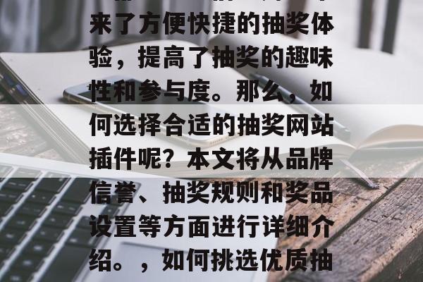 抽奖网站插件已经成为网络世界中不可或缺的一部分。它们为用户带来了方便快捷的抽奖体验,提高了抽奖的趣味性和参与度。那么,如何选择合适的抽奖网站插件呢?本文将从品牌信誉、抽奖规则和奖品设置等方面进行详细介绍。,如何挑选优质抽奖网站插件?,如何在抽奖网站插件市场选择适合自己的抽奖工具? 抽奖网站插件已经成为网络世界中不可或缺的一部分。它们为用户带来了方便快捷的抽奖体验,提高了抽奖的趣味性和参与度。那么,如何选择合适的抽奖网站插件呢?本文将从品牌信誉、抽奖规则和奖品设置等方面进行详细介绍。,如何挑选优质抽奖网站插件?,如何在抽奖网站插件市场选择适合自己的抽奖工具?