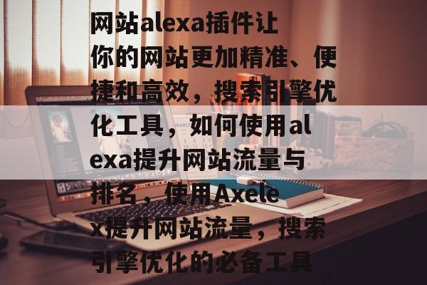 网站alexa插件让你的网站更加精准、便捷和高效,搜索引擎优化工具,如何使用alexa提升网站流量与排名,使用Axelex提升网站流量,搜索引擎优化的必备工具 网站alexa插件让你的网站更加精准、便捷和高效,搜索引擎优化工具,如何使用alexa提升网站流量与排名,使用Axelex提升网站流量,搜索引擎优化的必备工具