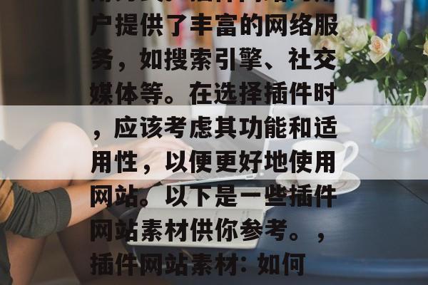 插件网站素材: 在现今的互联网时代,插件已经成为一种常见的应用方式。插件网站为用户提供了丰富的网络服务,如搜索引擎、社交媒体等。在选择插件时,应该考虑其功能和适用性,以便更好地使用网站。以下是一些插件网站素材供你参考。,插件网站素材: 如何评估插件网站的功能和适用性?,如何评估插件网站的功能和适用性? 插件网站素材: 在现今的互联网时代,插件已经成为一种常见的应用方式。插件网站为用户提供了丰富的网络服务,如搜索引擎、社交媒体等。在选择插件时,应该考虑其功能和适用性,以便更好地使用网站。以下是一些插件网站素材供你参考。,插件网站素材: 如何评估插件网站的功能和适用性?,如何评估插件网站的功能和适用性?