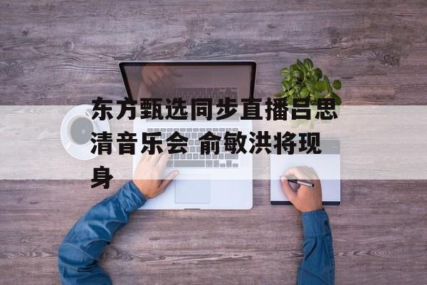 东方甄选同步直播吕思清音乐会 俞敏洪将现身 东方甄选同步直播吕思清音乐会 俞敏洪将现身