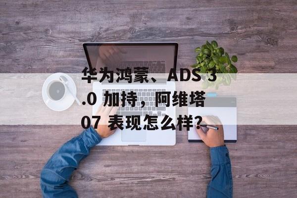 华为鸿蒙、ADS 3.0 加持,阿维塔 07 表现怎么样? 华为鸿蒙、ADS 3.0 加持,阿维塔 07 表现怎么样?
